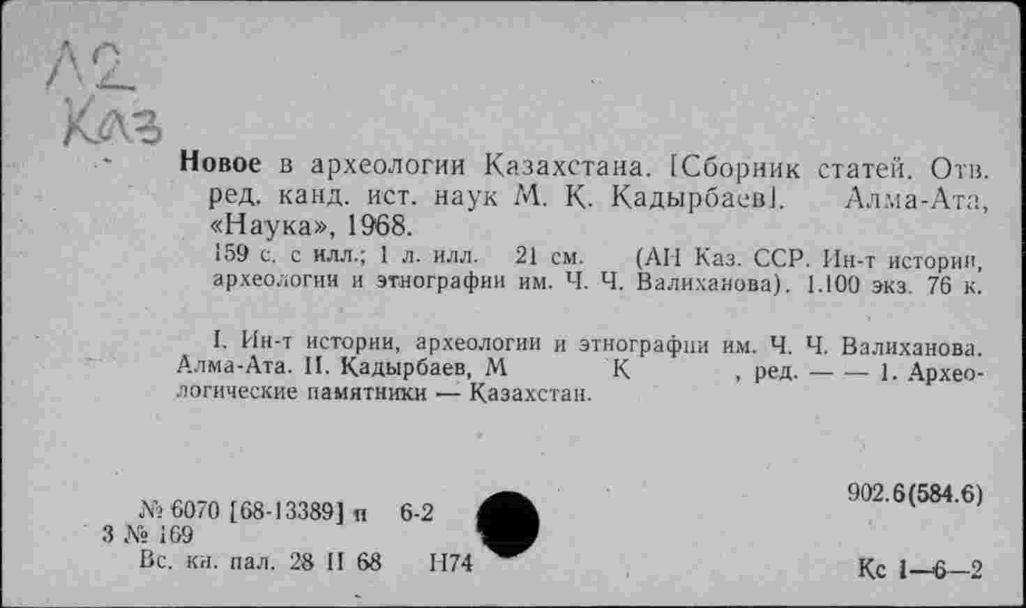 ﻿Л2.
Клз
Новое в археологии Казахстана. [Сборник статей. Отв. ред. канд. ист. наук М. К. Кадырбаев]. Алма-Ата, «Наука», 1968.
159 с. с илл.; 1 л. илл. 21 см. (АН Каз. ССР. Ин-т истории, археологии и этнографии им. Ч. Ч. Валиханова). 1.100 экз. 76 к!
I. Ин-т истории, археологии и этнографии им. Ч. Ч. Валиханова.
Алма-Ата. II. Кадырбаев, М К , ред.-----------1. Архео-
логические памятники ■— Казахстан.
№ 6070 [68-133891 н
3 № 169
Вс. кн. пал. 28 II 68
902.6(584.6)
Кс 1-6—2